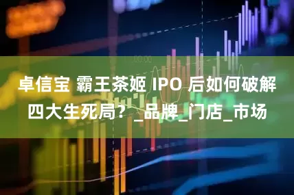 卓信宝 霸王茶姬 IPO 后如何破解四大生死局？_品牌_门店_市场