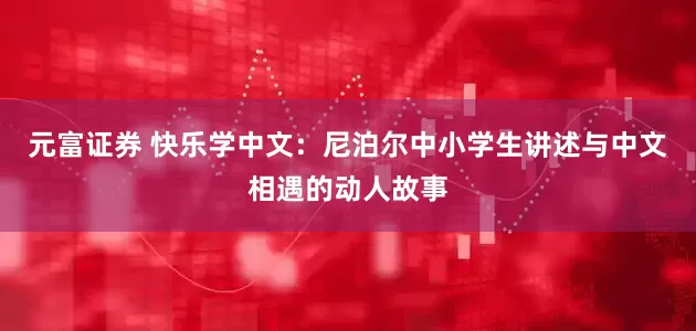 元富证券 快乐学中文：尼泊尔中小学生讲述与中文相遇的动人故事