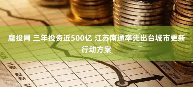 魔投网 三年投资近500亿 江苏南通率先出台城市更新行动方案