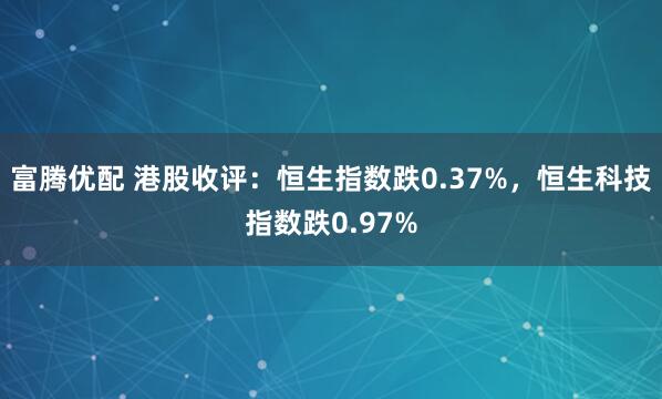 富腾优配 港股收评：恒生指数跌0.37%，恒生科技指数跌0.97%