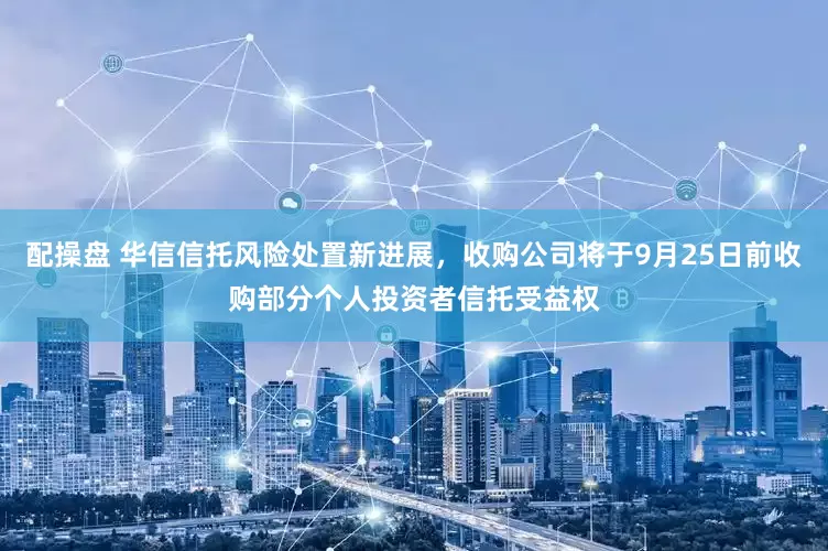 配操盘 华信信托风险处置新进展，收购公司将于9月25日前收购部分个人投资者信托受益权