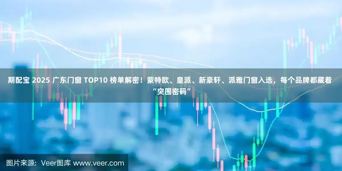 期配宝 2025 广东门窗 TOP10 榜单解密！蒙特欧、皇派、新豪轩、派雅门窗入选，每个品牌都藏着 “突围密码”