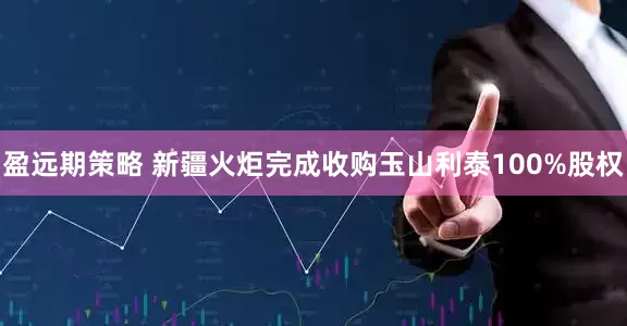 盈远期策略 新疆火炬完成收购玉山利泰100%股权