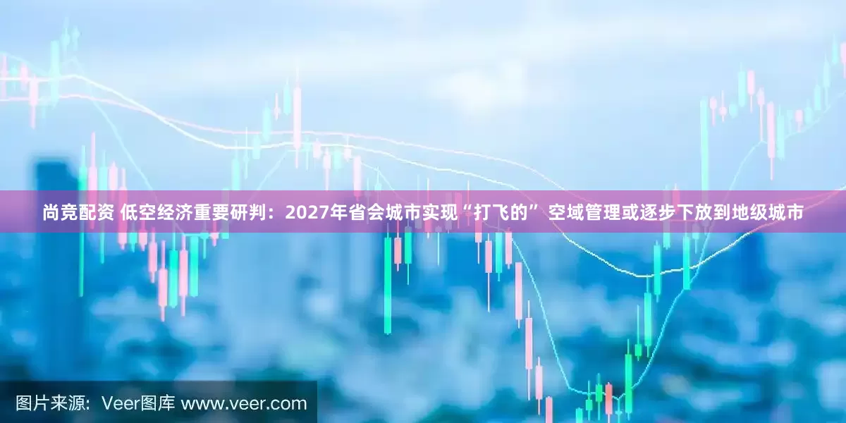 尚竞配资 低空经济重要研判：2027年省会城市实现“打飞的” 空域管理或逐步下放到地级城市