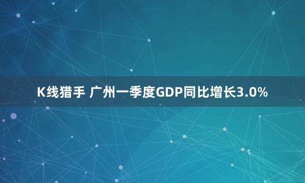 K线猎手 广州一季度GDP同比增长3.0%