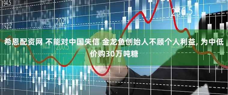 希恩配资网 不能对中国失信 金龙鱼创始人不顾个人利益, 为中低价购30万吨糖